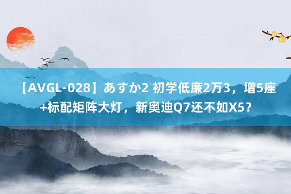 【AVGL-028】あすか2 初学低廉2万3，增5座+标配矩阵大灯，新奥迪Q7还不如X5？