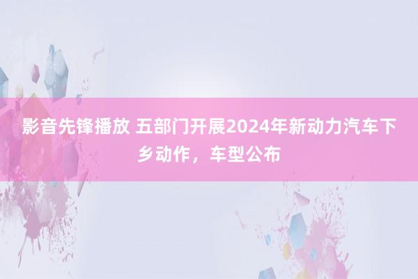 影音先锋播放 五部门开展2024年新动力汽车下乡动作，车型公布