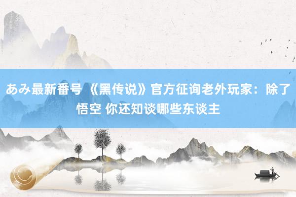 あみ最新番号 《黑传说》官方征询老外玩家：除了悟空 你还知谈哪些东谈主