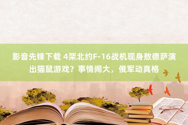 影音先锋下载 4架北约F-16战机现身敖德萨演出猫鼠游戏？事情闹大，俄军动真格