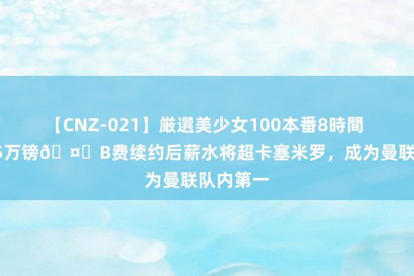 【CNZ-021】厳選美少女100本番8時間 周薪超35万镑?B费续约后薪水将超卡塞米罗，成为曼联队内第一