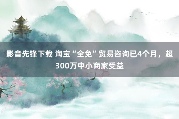 影音先锋下载 淘宝“全免”贸易咨询已4个月，超300万中小商家受益