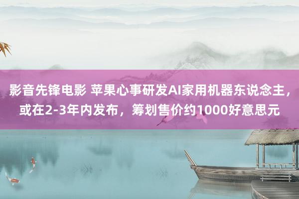 影音先锋电影 苹果心事研发AI家用机器东说念主，或在2-3年内发布，筹划售价约1000好意思元