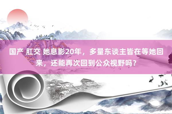 国产 肛交 她息影20年，多量东谈主皆在等她回来，还能再次回到公众视野吗？