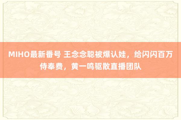 MIHO最新番号 王念念聪被爆认娃，给闪闪百万侍奉费，黄一鸣驱散直播团队