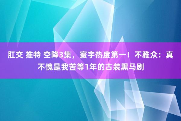 肛交 推特 空降3集，寰宇热度第一！不雅众：真不愧是我苦等1年的古装黑马剧