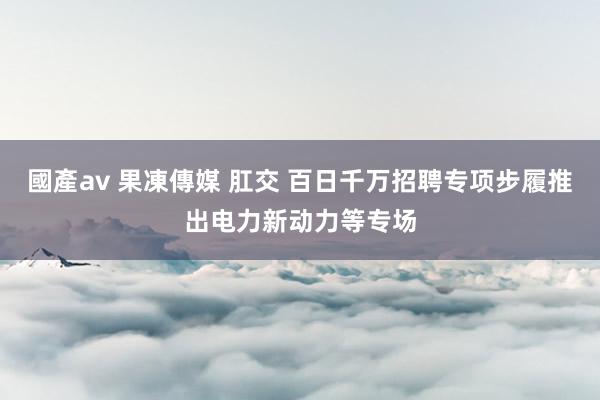 國產av 果凍傳媒 肛交 百日千万招聘专项步履推出电力新动力等专场