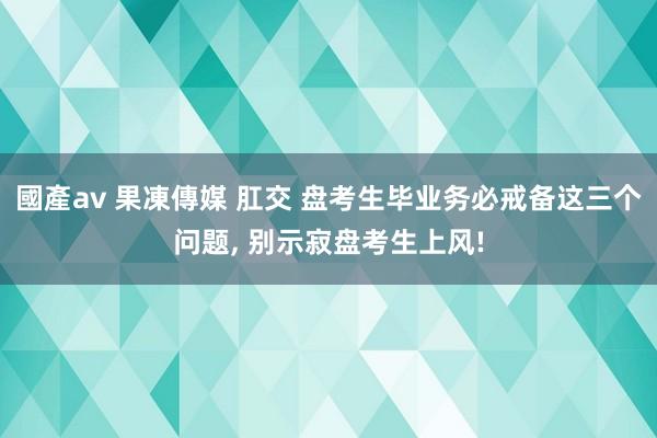 國產av 果凍傳媒 肛交 盘考生毕业务必戒备这三个问题， 别示寂盘考生上风!