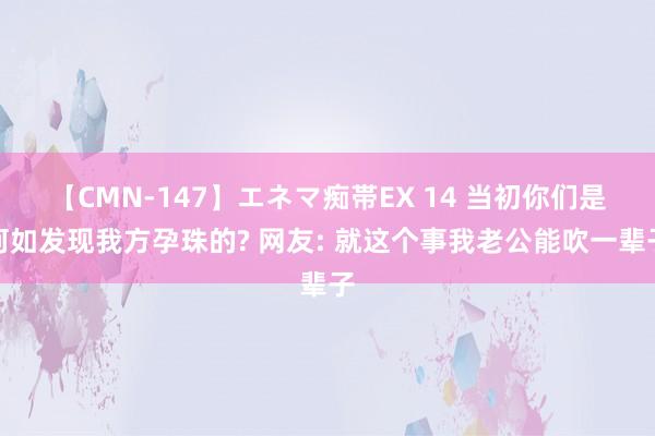 【CMN-147】エネマ痴帯EX 14 当初你们是何如发现我方孕珠的? 网友: 就这个事我老公能吹一辈子