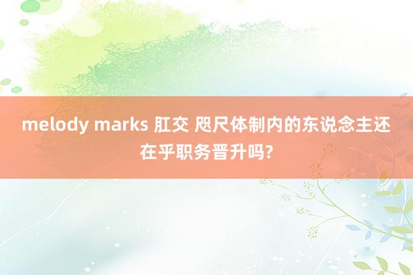 melody marks 肛交 咫尺体制内的东说念主还在乎职务晋升吗?