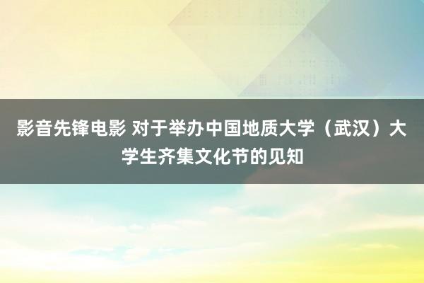 影音先锋电影 对于举办中国地质大学（武汉）大学生齐集文化节的见知