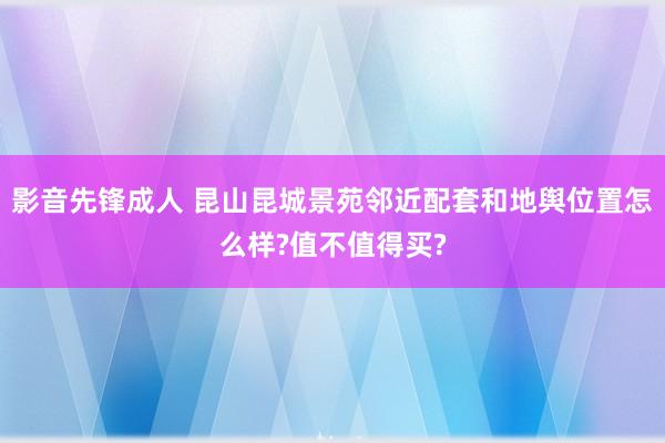 影音先锋成人 昆山昆城景苑邻近配套和地舆位置怎么样?值不值得买?