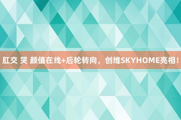 肛交 哭 颜值在线+后轮转向，创维SKYHOME亮相！