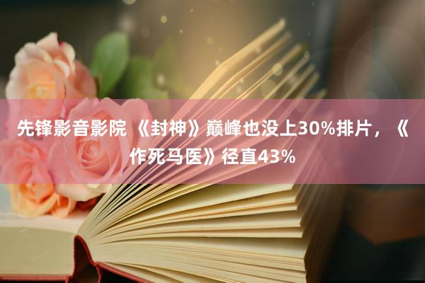 先锋影音影院 《封神》巅峰也没上30%排片，《作死马医》径直43%