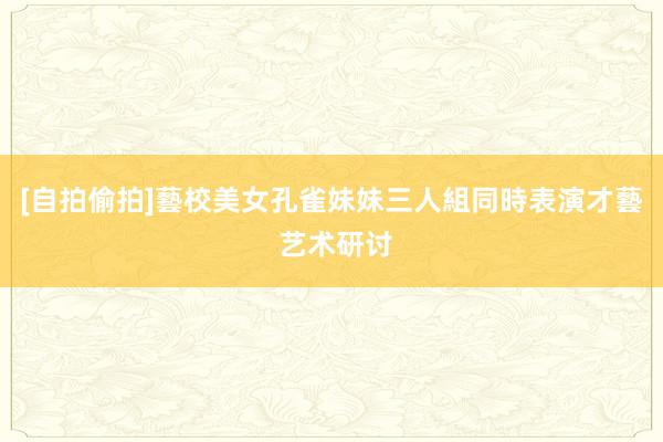 [自拍偷拍]藝校美女孔雀妹妹三人組同時表演才藝 艺术研讨