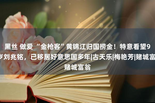 黑丝 做爱 “金枪客”黄锦江归国捞金！特意看望92岁刘兆铭，已移居好意思国多年|古天乐|梅艳芳|赌城富翁