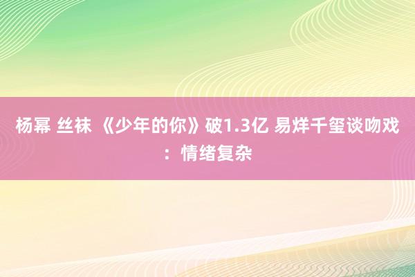 杨幂 丝袜 《少年的你》破1.3亿 易烊千玺谈吻戏：情绪复杂