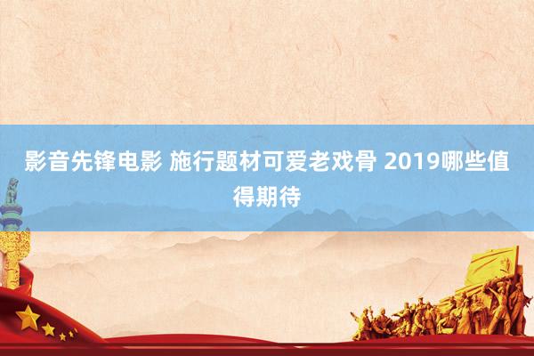 影音先锋电影 施行题材可爱老戏骨 2019哪些值得期待