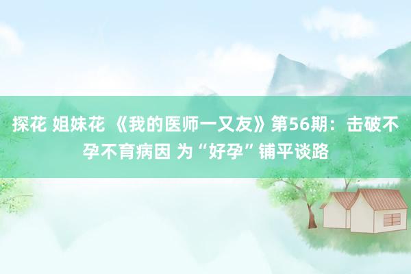 探花 姐妹花 《我的医师一又友》第56期：击破不孕不育病因 为“好孕”铺平谈路