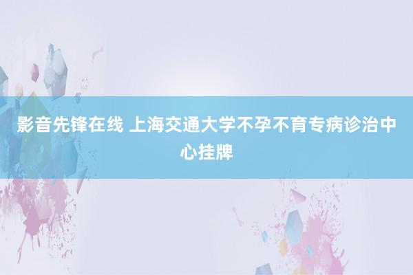 影音先锋在线 上海交通大学不孕不育专病诊治中心挂牌