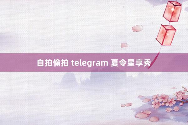 自拍偷拍 telegram 夏令星享秀