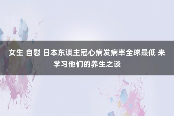 女生 自慰 日本东谈主冠心病发病率全球最低 来学习他们的养生之谈