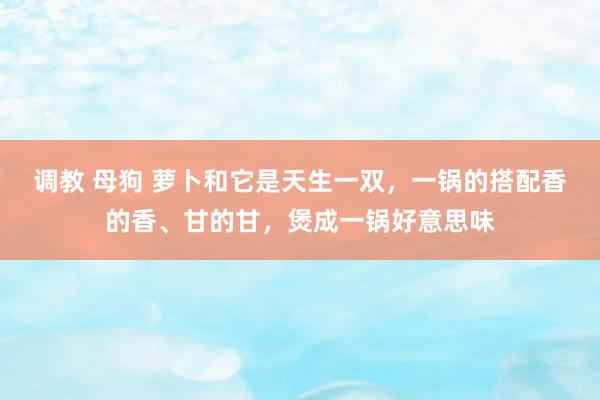 调教 母狗 萝卜和它是天生一双，一锅的搭配香的香、甘的甘，煲成一锅好意思味