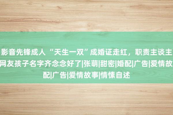 影音先锋成人 “天生一双”成婚证走红，职责主谈主员头回见，网友孩子名字齐念念好了|张萌|甜密|婚配|广告|爱情故事|情愫自述