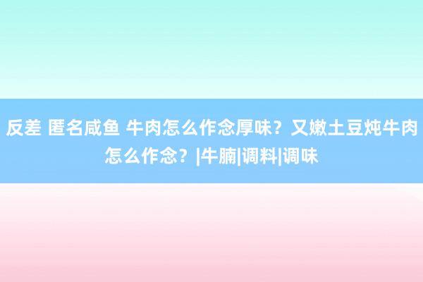 反差 匿名咸鱼 牛肉怎么作念厚味？又嫩土豆炖牛肉怎么作念？|牛腩|调料|调味