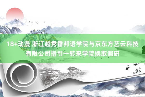 18+动漫 浙江越秀番邦语学院与京东方艺云科技有限公司指引一转来学院换取调研