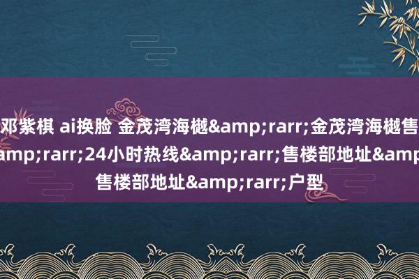 邓紫棋 ai换脸 金茂湾海樾&rarr;金茂湾海樾售楼处电话&rarr;24小时热线&rarr;售楼部地址&rarr;户型