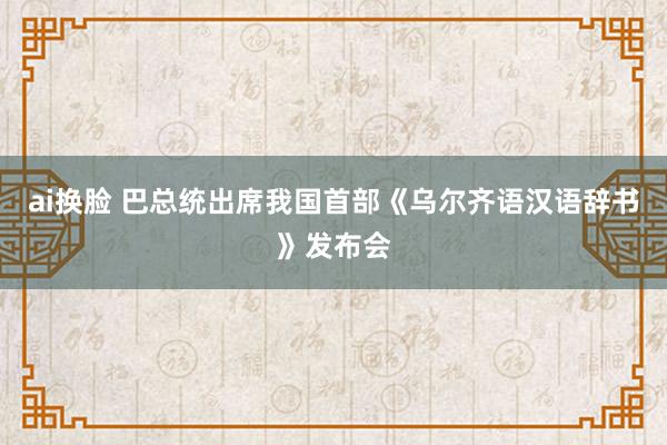 ai换脸 巴总统出席我国首部《乌尔齐语汉语辞书》发布会