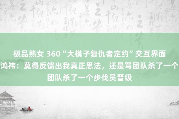 极品熟女 360“大模子复仇者定约”交互界面遭吐槽！周鸿祎：莫得反馈出我真正思法，还是骂团队杀了一个步伐员晋级