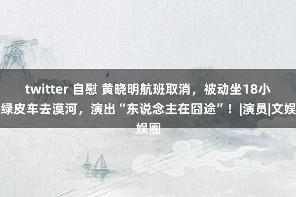 twitter 自慰 黄晓明航班取消，被动坐18小时绿皮车去漠河，演出“东说念主在囧途”！|演员|文娱圈