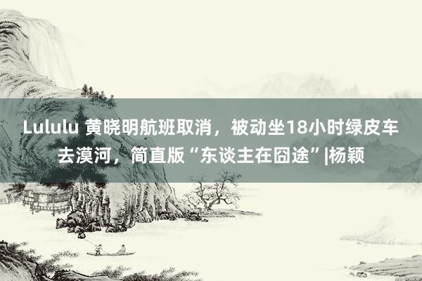 Lululu 黄晓明航班取消，被动坐18小时绿皮车去漠河，简直版“东谈主在囧途”|杨颖