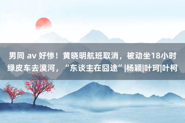 男同 av 好惨！黄晓明航班取消，被动坐18小时绿皮车去漠河，“东谈主在囧途”|杨颖|叶珂|叶柯