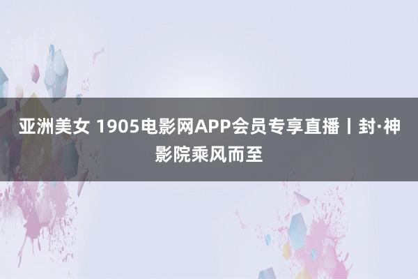 亚洲美女 1905电影网APP会员专享直播丨封·神影院乘风而至