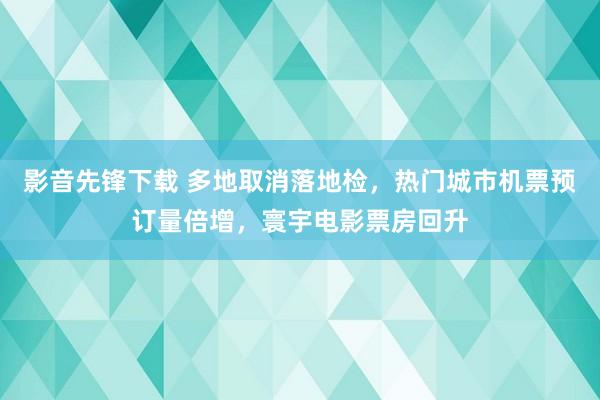 影音先锋下载 多地取消落地检，热门城市机票预订量倍增，寰宇电影票房回升