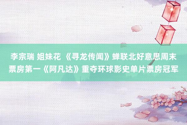 李宗瑞 姐妹花 《寻龙传闻》蝉联北好意思周末票房第一《阿凡达》重夺环球影史单片票房冠军