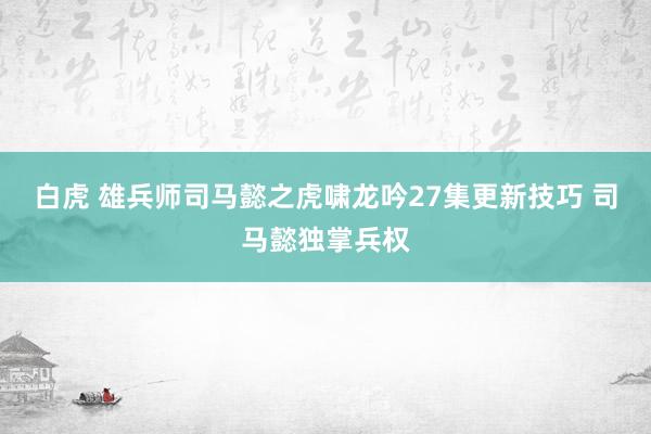 白虎 雄兵师司马懿之虎啸龙吟27集更新技巧 司马懿独掌兵权