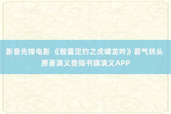 影音先锋电影 《智囊定约之虎啸龙吟》霸气转头 原著演义登陆书旗演义APP