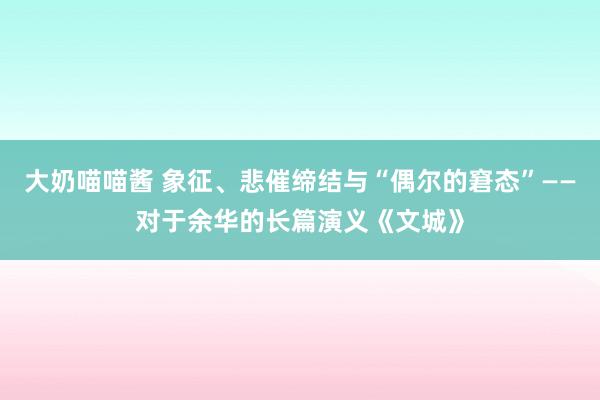 大奶喵喵酱 象征、悲催缔结与“偶尔的窘态”——对于余华的长篇演义《文城》