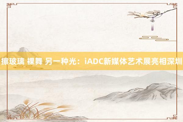 擦玻璃 裸舞 另一种光：iADC新媒体艺术展亮相深圳