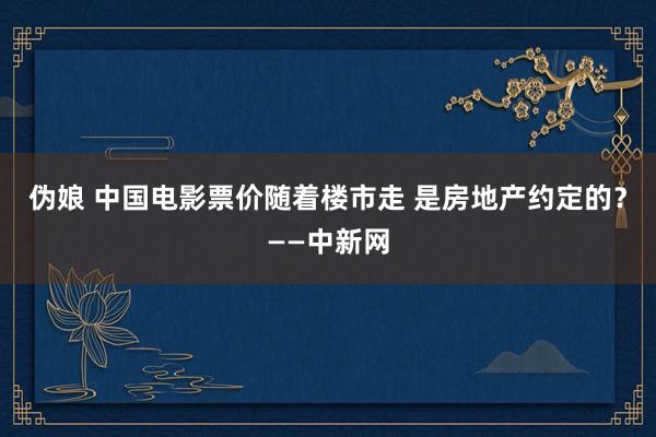 伪娘 中国电影票价随着楼市走 是房地产约定的？——中新网