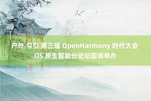 户外 勾引 第三届 OpenHarmony 时代大会 OS 原生智能分论坛圆满举办