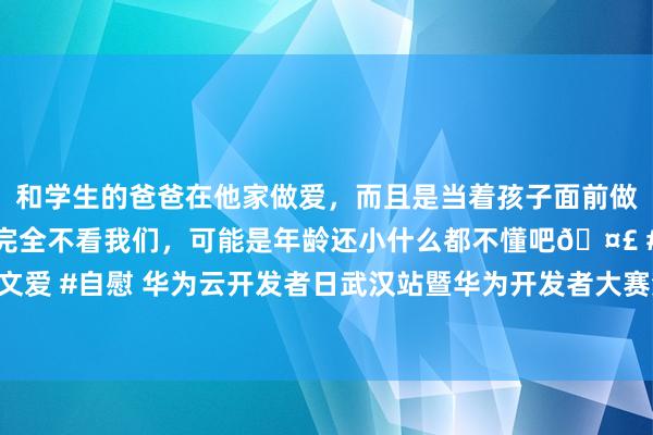 和学生的爸爸在他家做爱，而且是当着孩子面前做爱，太刺激了，孩子完全不看我们，可能是年龄还小什么都不懂吧🤣 #同城 #文爱 #自慰 华为云开发者日武汉站暨华为开发者大赛湖北赛区决赛授奖典礼凯旋举办