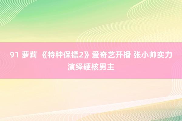 91 萝莉 《特种保镖2》爱奇艺开播 张小帅实力演绎硬核男主