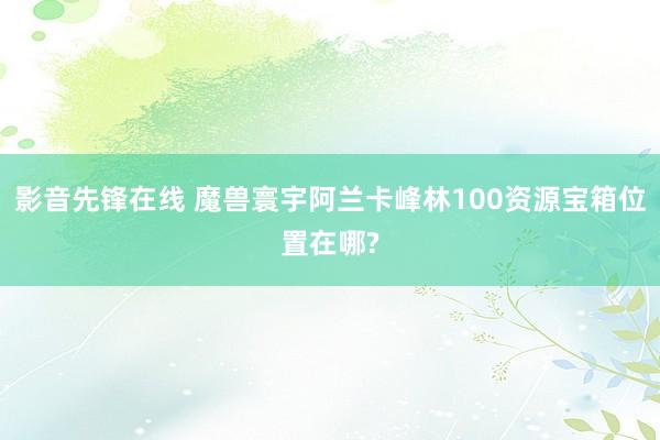 影音先锋在线 魔兽寰宇阿兰卡峰林100资源宝箱位置在哪?