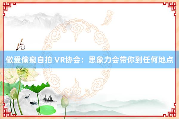 做爱偷窥自拍 VR协会：思象力会带你到任何地点