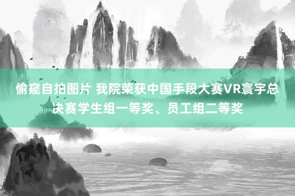 偷窥自拍图片 我院荣获中国手段大赛VR寰宇总决赛学生组一等奖、员工组二等奖